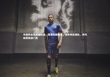 竞技宝入口|中超转会夜波澜壮阔，海港觊觎杨希，徐彬奔赴狼队，阿代米挥别津门虎